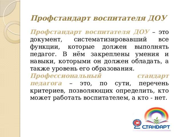 Профстандарт воспитателя ДОУ Профстандарт воспитателя ДОУ – это документ, систематизировавший все функции, которые должен выполнять педагог. В нём закреплены умения и навыки, которыми он должен обладать, а также уровень его образования. Профессиональный стандарт педагога – это, по сути, перечень критериев, позволяющих определить, кто может работать воспитателем, а кто - нет. 