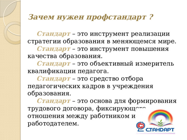 Зачем нужен профстандарт ?   Стандарт – это инструмент реализации стратегии образования в меняющемся мире.  Стандарт – это инструмент повышения качества образования.  Стандарт – это объективный измеритель квалификации педагога.  Стандарт – это средство отбора педагогических кадров в учреждения образования.  Стандарт – это основа для формирования трудового договора, фиксирующего отношения между работником и работодателем. 