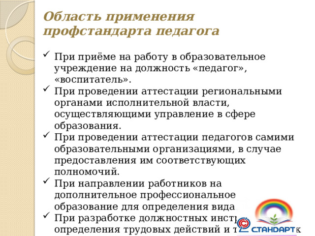 Область применения профстандарта педагога При приёме на работу в образовательное учреждение на должность «педагог», «воспитатель». При проведении аттестации региональными органами исполнительной власти, осуществляющими управление в сфере образования. При проведении аттестации педагогов самими образовательными организациями, в случае предоставления им соответствующих полномочий. При направлении работников на дополнительное профессиональное образование для определения вида обучения. При разработке должностных инструкций для определения трудовых действий и требований к знаниям, умениям. При разработке штатного расписания для определения наименования должностей. 