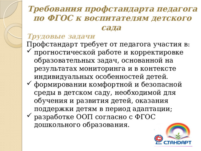 Требования профстандарта педагога по ФГОС к воспитателям детского сада Трудовые задачи Профстандарт требует от педагога участия в: прогностической работе и корректировке образовательных задач, основанной на результатах мониторинга и в контексте индивидуальных особенностей детей. формировании комфортной и безопасной среды в детском саду, необходимой для обучения и развития детей, оказания поддержки детям в период адаптации; разработке ООП согласно с ФГОС дошкольного образования. 