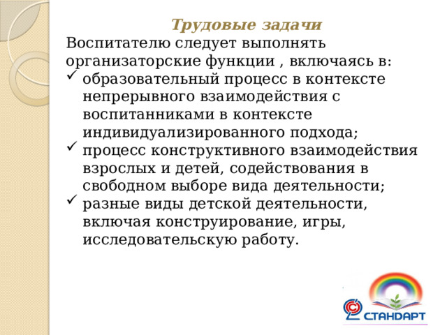 Трудовые задачи Воспитателю следует выполнять организаторские функции , включаясь в: образовательный процесс в контексте непрерывного взаимодействия с воспитанниками в контексте индивидуализированного подхода; процесс конструктивного взаимодействия взрослых и детей, содействования в свободном выборе вида деятельности; разные виды детской деятельности, включая конструирование, игры, исследовательскую работу. 