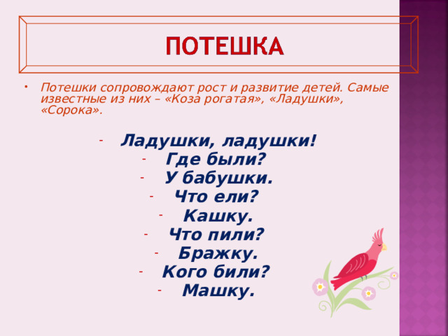 Потешки сопровождают рост и развитие детей. Самые известные из них – «Коза рогатая», «Ладушки», «Сорока».  Ладушки, ладушки! Где были? У бабушки. Что ели? Кашку. Что пили? Бражку. Кого били? Машку.     