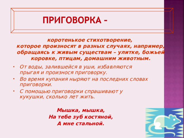 коротенькое стихотворение, которое произносят в разных случаях, например, обращаясь к живым существам – улитке, божьей коровке, птицам, домашним животным. От воды, залившейся в уши, избавляются прыгая и произнося приговорку. Во время купания ныряют на последних словах приговорки. С помощью приговорки спрашивают у кукушки, сколько лет жить.  Мышка, мышка, На тебе зуб костяной, А мне стальной. 