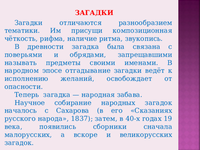 ЗАГАДКИ Загадки отличаются разнообразием тематики. Им присущи композиционная чёткость, рифма, наличие ритма, звукопись. В древности загадка была связана с поверьями и обрядами, запрещавшими называть предметы своими именами. В народном эпосе отгадывание загадки ведёт к исполнению желаний, освобождает от опасности. Теперь загадка — народная забава. Научное собирание народных загадок началось с Сахарова (в его «Сказаниях русского народа», 1837); затем, в 40-х годах 19 века, появились сборники сначала малорусских, а вскоре и великорусских загадок.  