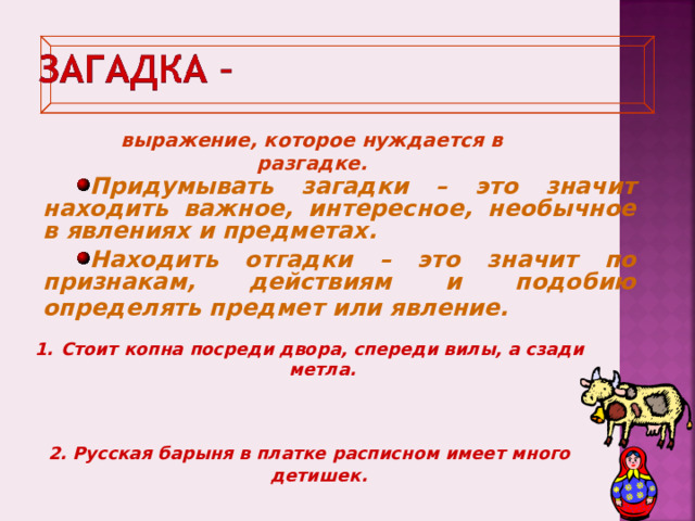 выражение, которое нуждается в разгадке. Придумывать загадки – это значит находить важное, интересное, необычное в явлениях и предметах. Находить отгадки – это значит по признакам, действиям и подобию определять предмет или явление.  Стоит копна посреди двора, спереди вилы, а сзади метла.    2. Русская барыня в платке расписном имеет много детишек.   