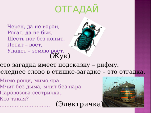 ОТГАДАЙ Черен, да не ворон, Рогат, да не бык, Шесть ног без копыт, Летит – воет, Упадет – землю роет. (Жук) Часто загадка имеет подсказку – рифму. Последнее слово в стишке-загадке – это отгадка. Мимо рощи, мимо яра Мчит без дыма, мчит без пара Паровозова сестричка. Кто такая? ………………………… (Электричка) 