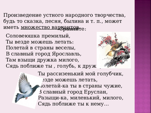 Произведение устного народного творчества, будь то сказка, песня, былина и т. п., может иметь множество вариантов . Сравните: Соловеюшка премилый, Ты везде можешь летать: Полетай в страны веселы, В славный город Ярославль, Там взыщи дружка милого, Сядь поближе ты , голубь, к дружку… Ты рассизенький мой голубчик, Везде можешь летать, Полетай-ка ты в страны чужие, В славный город Еруслан, Разыщи-ка, миленький, милого, Сядь поближе ты к нему… 