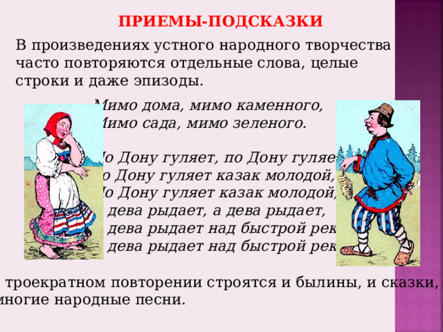 ПРИЕМЫ-ПОДСКАЗКИ В произведениях устного народного творчества часто повторяются отдельные слова, целые строки и даже эпизоды. Мимо дома, мимо каменного, Мимо сада, мимо зеленого. По Дону гуляет, по Дону гуляет,  по Дону гуляет казак молодой, По Дону гуляет казак молодой, А дева рыдает, а дева рыдает, А дева рыдает над быстрой рекой, А дева рыдает над быстрой рекой. На троекратном повторении строятся и былины, и сказки, и многие народные песни. 