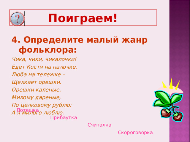 Поиграем! 4. Определите малый жанр фольклора: Чика, чики, чикалочки! Едет Костя на палочке, Люба на тележке – Щелкает орешки. Орешки каленые, Милому дареные, По целковому рублю: А я милого люблю.  Потешка  Прибаутка  Считалка  Скороговорка  