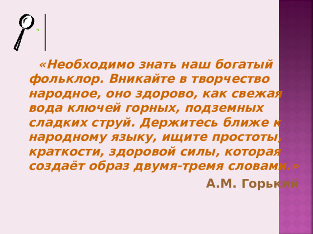 «Необходимо знать наш богатый фольклор. Вникайте в творчество народное, оно здорово, как свежая вода ключей горных, подземных сладких струй. Держитесь ближе к народному языку, ищите простоты, краткости, здоровой силы, которая создаёт образ двумя-тремя словами.» А.М. Горький 