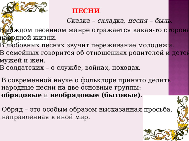 ПЕСНИ Сказка – складка, песня – быль. В каждом песенном жанре отражается какая-то сторона народной жизни. В любовных песнях звучит переживание молодежи. В семейных говорится об отношениях родителей и детей, мужей и жен. В солдатских – о службе, войнах, походах. В современной науке о фольклоре принято делить народные песни на две основные группы: обрядовые и необрядовые (бытовые) . Обряд – это особым образом высказанная просьба, направленная в иной мир. 