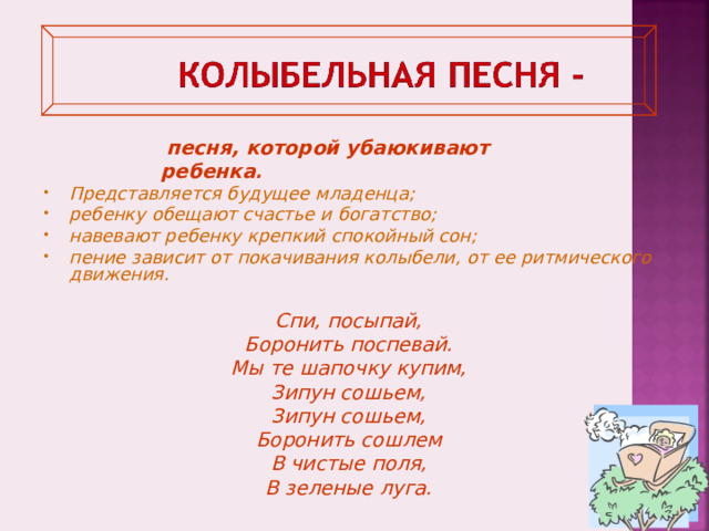   песня, которой убаюкивают ребенка . Представляется будущее младенца; ребенку обещают счастье и богатство; навевают ребенку крепкий спокойный сон; пение зависит от покачивания колыбели, от ее ритмического движения.  Спи, посыпай, Боронить поспевай. Мы те шапочку купим, Зипун сошьем, Зипун сошьем, Боронить сошлем В чистые поля, В зеленые луга.  