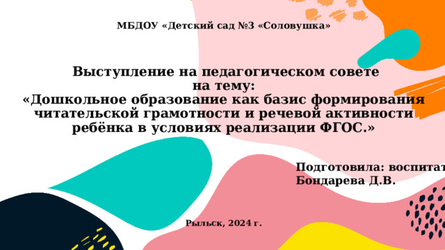 МБДОУ «Детский сад №3 «Соловушка»     Выступление на педагогическом совете  на тему:  «Дошкольное образование как базис формирования читательской грамотности и речевой активности ребёнка в условиях реализации ФГОС.»          Рыльск, 2024 г. Подготовила: воспитатель Бондарева Д.В. 