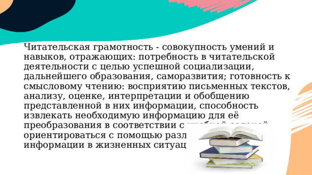 Читательская грамотность - совокупность умений и навыков, отражающих: потребность в читательской деятельности с целью успешной социализации, дальнейшего образования, саморазвития; готовность к смысловому чтению: восприятию письменных текстов, анализу, оценке, интерпретации и обобщению представленной в них информации, способность извлекать необходимую информацию для её преобразования в соответствии с учебной задачей; ориентироваться с помощью различной текстовой информации в жизненных ситуациях. 