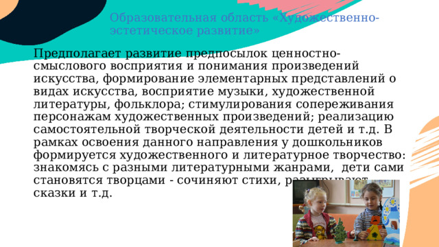 Образовательная область «Художественно-эстетическое развитие» Предполагает развитие предпосылок ценностно-смыслового восприятия и понимания произведений искусства, формирование элементарных представлений о видах искусства, восприятие музыки, художественной литературы, фольклора; стимулирования сопереживания персонажам художественных произведений; реализацию самостоятельной творческой деятельности детей и т.д. В рамках освоения данного направления у дошкольников формируется художественного и литературное творчество: знакомясь с разными литературными жанрами, дети сами становятся творцами - сочиняют стихи, разыгрывают сказки и т.д. 