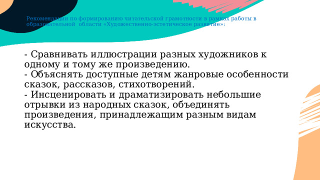 Рекомендации по формированию читательской грамотности в рамках работы в образовательной области «Художественно-эстетическое развитие»: - Сравнивать иллюстрации разных художников к одному и тому же произведению.  - Объяснять доступные детям жанровые особенности сказок, рассказов, стихотворений.  - Инсценировать и драматизировать небольшие отрывки из народных сказок, объединять произведения, принадлежащим разным видам искусства. 