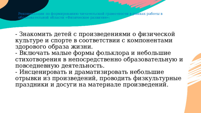 Рекомендации по формированию читательской грамотности в рамках работы в образовательной области «Физическое развитие»: - Знакомить детей с произведениями о физической культуре и спорте в соответствии с компонентами здорового образа жизни.  - Включать малые формы фольклора и небольшие стихотворения в непосредственно образовательную и повседневную деятельность.  - Инсценировать и драматизировать небольшие отрывки из произведений, проводить физкультурные праздники и досуги на материале произведений. 