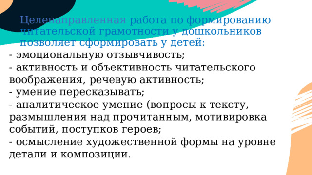 Целенаправленная работа по формированию читательской грамотности у дошкольников позволяет сформировать у детей: - эмоциональную отзывчивость;  - активность и объективность читательского воображения, речевую активность;  - умение пересказывать;  - аналитическое умение (вопросы к тексту, размышления над прочитанным, мотивировка событий, поступков героев;  - осмысление художественной формы на уровне детали и композиции. 