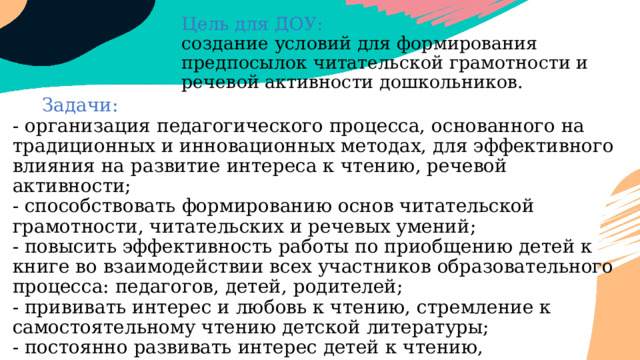 Цель для ДОУ:  создание условий для формирования предпосылок читательской грамотности и речевой активности дошкольников.    Задачи:  - организация педагогического процесса, основанного на традиционных и инновационных методах, для эффективного влияния на развитие интереса к чтению, речевой активности;  - способствовать формированию основ читательской грамотности, читательских и речевых умений;  - повысить эффективность работы по приобщению детей к книге во взаимодействии всех участников образовательного процесса: педагогов, детей, родителей;  - прививать интерес и любовь к чтению, стремление к самостоятельному чтению детской литературы;  - постоянно развивать интерес детей к чтению, активизировать речевую деятельность.     