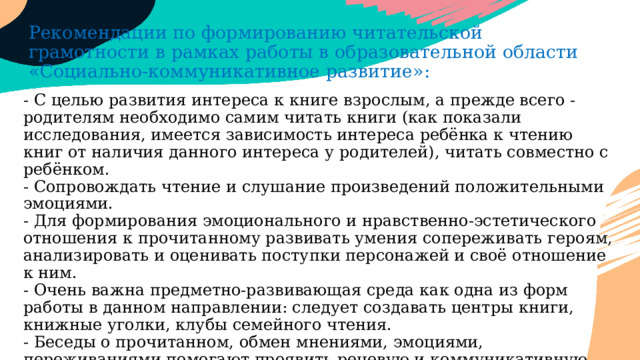 Рекомендации по формированию читательской грамотности в рамках работы в образовательной области «Социально-коммуникативное развитие»: - С целью развития интереса к книге взрослым, а прежде всего - родителям необходимо самим читать книги (как показали исследования, имеется зависимость интереса ребёнка к чтению книг от наличия данного интереса у родителей), читать совместно с ребёнком.  - Сопровождать чтение и слушание произведений положительными эмоциями.  - Для формирования эмоционального и нравственно-эстетического отношения к прочитанному развивать умения сопереживать героям, анализировать и оценивать поступки персонажей и своё отношение к ним.  - Очень важна предметно-развивающая среда как одна из форм работы в данном направлении: следует создавать центры книги, книжные уголки, клубы семейного чтения.  - Беседы о прочитанном, обмен мнениями, эмоциями, переживаниями помогают проявить речевую и коммуникативную активность детей.   