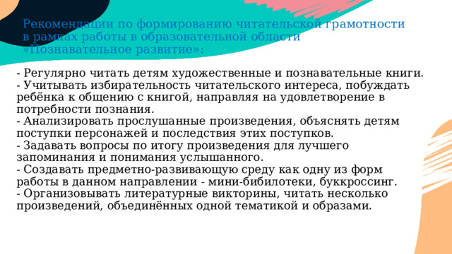 Рекомендации по формированию читательской грамотности в рамках работы в образовательной области «Познавательное развитие»: - Регулярно читать детям художественные и познавательные книги.  - Учитывать избирательность читательского интереса, побуждать ребёнка к общению с книгой, направляя на удовлетворение в потребности познания.  - Анализировать прослушанные произведения, объяснять детям поступки персонажей и последствия этих поступков.  - Задавать вопросы по итогу произведения для лучшего запоминания и понимания услышанного.  - Создавать предметно-развивающую среду как одну из форм работы в данном направлении - мини-бибилотеки, буккроссинг.  - Организовывать литературные викторины, читать несколько произведений, объединённых одной тематикой и образами.   