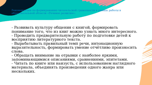 Рекомендации по формированию читательской грамотности в рамках работы в образовательной области «Речевое развитие»: - Развивать культуру общения с книгой, формировать понимание того, что из книг можно узнать много интересного.  - Проводить предварительную работу по подготовке детей к восприятию литературного текста.  - Вырабатывать правильный темп речи, интонационную выразительность, формировать умение отчётливо произносить слова.  - Обращать внимание на отрывки с наиболее яркими, запоминающимися описаниями, сравнениями, эпитетами.  - Читать по книге или наизусть, с использованием наглядного материала, объединять произведения одного жанра или нескольких.   