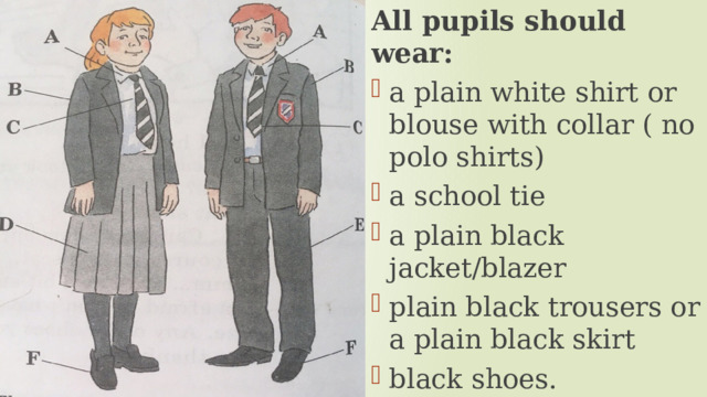 All pupils should wear: a plain white shirt or blouse with collar ( no polo shirts) a school tie a plain black jacket/blazer plain black trousers or a plain black skirt black shoes. 