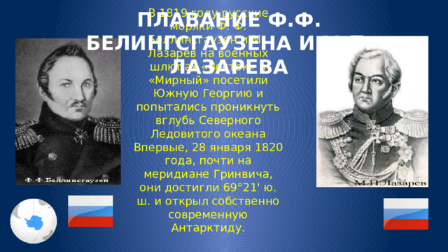 ПЛАВАНИЕ Ф.Ф. БЕЛИНГСГАУЗЕНА И М.П. ЛАЗАРЕВА В 1819 году русские моряки Ф. Ф. Беллинсгаузен и М.. Лазарев на военных шлюпах «Восток» и «Мирный» посетили Южную Георгию и попытались проникнуть вглубь Северного Ледовитого океана Впервые, 28 января 1820 года, почти на меридиане Гринвича, они достигли 69°21' ю. ш. и открыл собственно современную Антарктиду. 