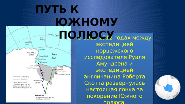 ПУТЬ К ЮЖНОМУ ПОЛЮСУ В 1911-1912 годах между экспедицией норвежского исследователя Руаля Амундсена и экспедицией англичанина Роберта Скотта развернулась настоящая гонка за покорение Южного полюса. 