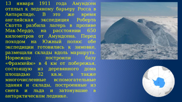 13 января 1911 года Амундсен отплыл к ледяному барьеру Росса в Антарктиде. В это же время английская экспедиция Роберта Скотта разбила лагерь в проливе Мак-Мердо, на расстоянии 650 километров от Амундсена. Перед походом на Южный полюс обе экспедиции готовились к зимовке, размещали склады вдоль маршрута. Норвежцы построили базу «Фрамхейм» в 4 км от побережья, состоящую из деревянного дома площадью 32 кв.м. а также многочисленные вспомогательные здания и склады, построенные из снега и льда и затонувшие в антарктическом леднике. 