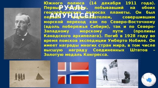 РУАЛЬ АМУНДСЕН 16 июля 1872 года — норвежский полярный исследователь. Первый человек, достигший Южного полюса (14 декабря 1911 года). Первый человек, побывавший на обоих географических полюсах планеты. Он был первым мореплавателем, совершившим морской переход как по Северо-Восточному (вдоль побережья Сибири), так и по Северо-Западному морскому пути (проливы Канадского архипелага). Погиб в 1928 году во время поисков экспедиции Умберто Нобиле. Он имеет награды многих стран мира, в том числе высшую награду Соединенных Штатов – Золотую медаль Конгресса. 