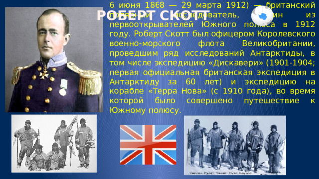 РОБЕРТ СКОТТ 6 июня 1868 — 29 марта 1912) — британский полярный исследователь, один из первооткрывателей Южного полюса в 1912 году. Роберт Скотт был офицером Королевского военно-морского флота Великобритании, проведшим ряд исследований Антарктиды, в том числе экспедицию «Дискавери» (1901-1904; первая официальная британская экспедиция в Антарктиду за 60 лет) и экспедицию на корабле «Терра Нова» (с 1910 года), во время которой было совершено путешествие к Южному полюсу. 