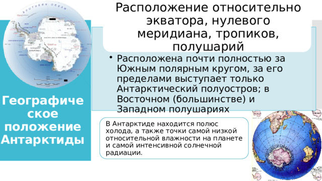 Расположение относительно экватора, нулевого меридиана, тропиков, полушарий Расположена почти полностью за Южным полярным кругом, за его пределами выступает только Антарктический полуостров; в Восточном (большинстве) и Западном полушариях Расположена почти полностью за Южным полярным кругом, за его пределами выступает только Антарктический полуостров; в Восточном (большинстве) и Западном полушариях    Географическое положение Антарктиды В Антарктиде находится полюс холода, а также точки самой низкой относительной влажности на планете и самой интенсивной солнечной радиации. 