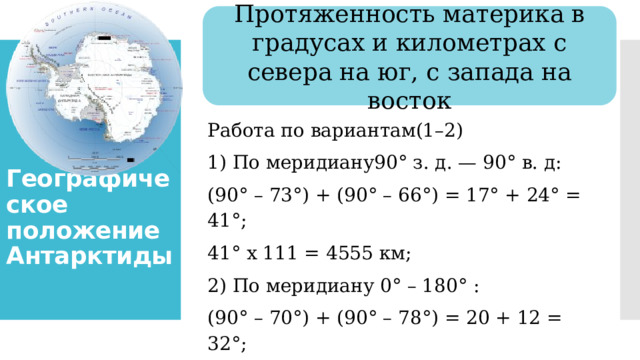 Протяженность материка в градусах и километрах с севера на юг, с запада на восток Географическое положение Антарктиды Работа по вариантам(1–2) 1) По меридиану90° з. д. — 90° в. д: (90° – 73°) + (90° – 66°) = 17° + 24° = 41°; 41° х 111 = 4555 км; 2) По меридиану 0° – 180° : (90° – 70°) + (90° – 78°) = 20 + 12 = 32°; 32 х 111 = 3 555 км 