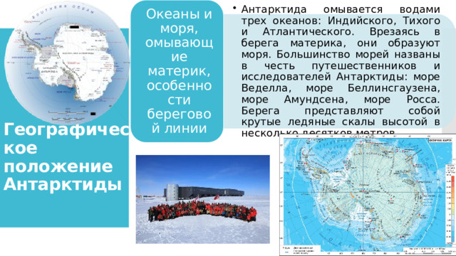 Антарктида омывается водами трех океанов: Индийского, Тихого и Атлантического. Врезаясь в берега материка, они образуют моря. Большинство морей названы в честь путешественников и исследователей Антарктиды: море Веделла, море Беллинсгаузена, море Амундсена, море Росса. Берега представляют собой крутые ледяные скалы высотой в несколько десятков метров. Антарктида омывается водами трех океанов: Индийского, Тихого и Атлантического. Врезаясь в берега материка, они образуют моря. Большинство морей названы в честь путешественников и исследователей Антарктиды: море Веделла, море Беллинсгаузена, море Амундсена, море Росса. Берега представляют собой крутые ледяные скалы высотой в несколько десятков метров. Океаны и моря, омывающие материк, особенности береговой линии Географическое положение Антарктиды 