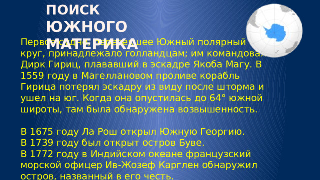 ПОИСК ЮЖНОГО МАТЕРИКА Первое судно, пересекшее Южный полярный круг, принадлежало голландцам; им командовал Дирк Гириц, плававший в эскадре Якоба Магу. В 1559 году в Магеллановом проливе корабль Гирица потерял эскадру из виду после шторма и ушел на юг. Когда она опустилась до 64° южной широты, там была обнаружена возвышенность.   В 1675 году Ла Рош открыл Южную Георгию.  В 1739 году был открыт остров Буве.  В 1772 году в Индийском океане французский морской офицер Ив-Жозеф Карглен обнаружил остров, названный в его честь. 