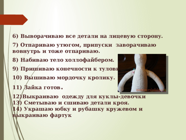 6) Выворачиваю все детали на лицевую сторону. 7) Отпариваю утюгом, припуски заворачиваю вовнутрь и тоже отпариваю. 8) Набиваю тело холлофайбером. 9) Пришиваю конечности к туловищу . 10) Вышиваю мордочку кролику. 11) Зайка готов . 12)Выкраиваю одежду для куклы-девочки 13) Сметываю и сшиваю детали кроя. 14) Украшаю юбку и рубашку кружевом и выкраиваю фартук 