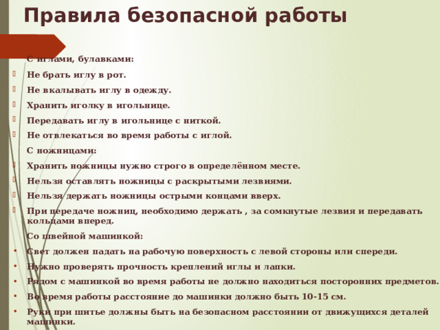 Правила безопасной работы  С иглами, булавками: Не брать иглу в рот. Не вкалывать иглу в одежду. Хранить иголку в игольнице. Передавать иглу в игольнице с ниткой. Не отвлекаться во время работы с иглой.  С ножницами: Хранить ножницы нужно строго в определённом месте. Нельзя оставлять ножницы с раскрытыми лезвиями. Нельзя держать ножницы острыми концами вверх. При передаче ножниц, необходимо держать , за сомкнутые лезвия и передавать кольцами вперед.  Со швейной машинкой: Свет должен падать на рабочую поверхность с левой стороны или спереди. Нужно проверять прочность креплений иглы и лапки. Рядом с машинкой во время работы не должно находиться посторонних предметов. Во время работы расстояние до машинки должно быть 10-15 см. Руки при шитье должны быть на безопасном расстоянии от движущихся деталей машинки.  