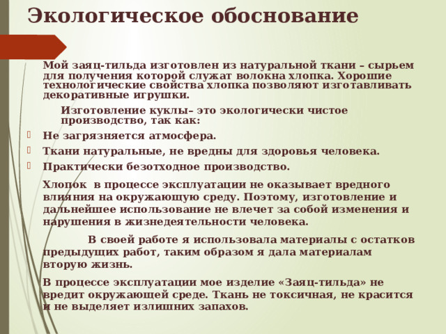 Экологическое обоснование   Мой заяц-тильда изготовлен из натуральной ткани – сырьем для получения которой служат волокна хлопка. Хорошие технологические свойства хлопка позволяют изготавливать декоративные игрушки.  Изготовление куклы– это экологически чистое производство, так как: Не загрязняется атмосфера. Ткани натуральные, не вредны для здоровья человека. Практически безотходное производство.   Хлопок  в процессе эксплуатации не оказывает вредного влияния на окружающую среду. Поэтому, изготовление и дальнейшее использование не влечет за собой изменения и нарушения в жизнедеятельности человека.  В своей работе я использовала материалы с остатков предыдущих работ, таким образом я дала материалам вторую жизнь.   В процессе эксплуатации мое изделие «Заяц-тильда» не вредит окружающей среде. Ткань не токсичная, не красится и не выделяет излишних запахов.  