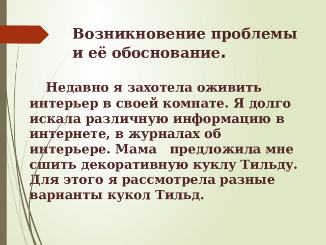 Возникновение проблемы и её обоснование .   Недавно я захотела оживить интерьер в своей комнате. Я долго искала различную информацию в интернете, в журналах об интерьере. Мама предложила мне сшить декоративную куклу Тильду. Для этого я рассмотрела разные варианты кукол Тильд. 