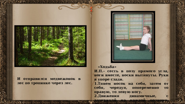  «Ходьба» И.П.- сесть в позу прямого угла, ноги вместе, носки вытянуты. Руки в упоре сзади. 1.Тянем носок на себя, затем от себя, чередуя, попеременно то правую, то левую ногу. 2.Движения динамичные, с задержкой на каждой позиции. Дыхание произвольное, повторить 4-5 раз.   Идет девочка по лесу, страшно ей одной. Долго она шла, видит: стоит в лесу избушка. Постучала девочка, никто не отвечает. Тогда решила она зайти в избушку отдохнуть и согреться. Открыла дверь (упражнение Книжка). И отправился медвежонок в лес по тропинке через лес.  