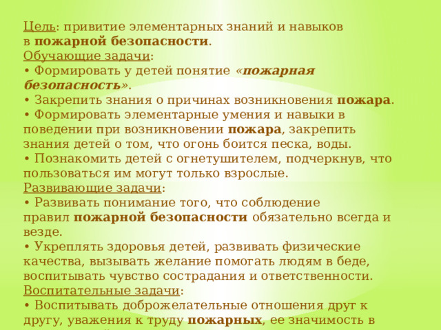 Цель : привитие элементарных знаний и навыков в  пожарной безопасности . Обучающие задачи : • Формировать у детей понятие  « пожарная безопасность » . • Закрепить знания о причинах возникновения  пожара . • Формировать элементарные умения и навыки в поведении при возникновении  пожара , закрепить знания детей о том, что огонь боится песка, воды. • Познакомить детей с огнетушителем, подчеркнув, что пользоваться им могут только взрослые. Развивающие задачи : • Развивать понимание того, что соблюдение правил  пожарной безопасности обязательно всегда и везде. • Укреплять здоровья детей, развивать физические качества, вызывать желание помогать людям в беде, воспитывать чувство сострадания и ответственности. Воспитательные задачи : • Воспитывать доброжелательные отношения друг к другу, уважения к труду  пожарных , ее значимость в жизни людей. 