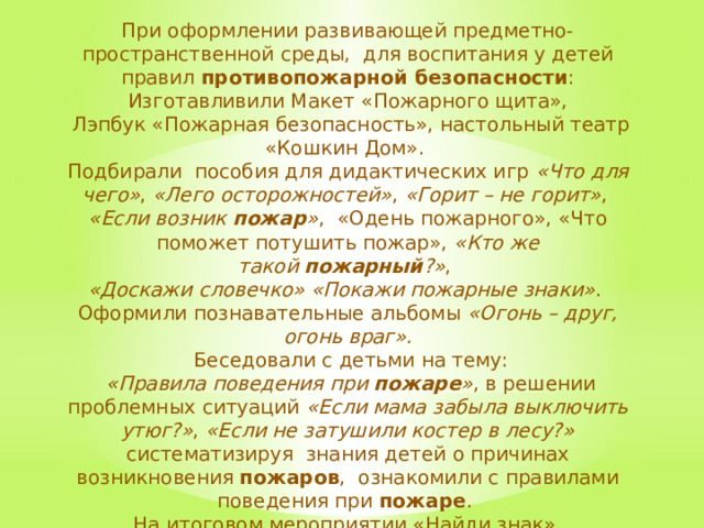 При оформлении развивающей предметно-пространственной среды, для воспитания у детей правил  противопожарной безопасности : Изготавливили Макет «Пожарного щита»,  Лэпбук «Пожарная безопасность», настольный театр «Кошкин Дом». Подбирали пособия для дидактических игр  «Что для чего» ,  «Лего осторожностей» ,  «Горит – не горит» ,  «Если возник  пожар » ,  «Одень пожарного», «Что поможет потушить пожар», «Кто же такой  пожарный ?» ,  «Доскажи словечко» «Покажи пожарные знаки» . Оформили познавательные альбомы  «Огонь – друг, огонь враг».  Беседовали с детьми на тему:   «Правила поведения при  пожаре » , в решении проблемных ситуаций  «Если мама забыла выключить утюг?» ,  «Если не затушили костер в лесу?» систематизируя знания детей о причинах возникновения  пожаров , ознакомили с правилами поведения при  пожаре . На итоговом мероприятии «Найди знак», превратились сыщиками, искали в здании детского сада знаки пожарной безопасности Принимали участие в эвакуации . 