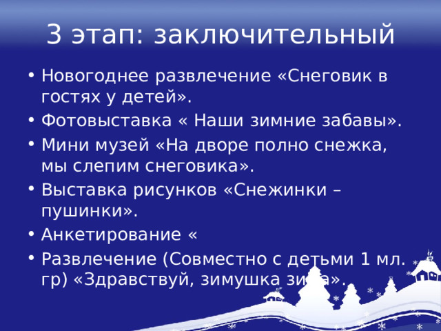 3 этап: заключительный Новогоднее развлечение «Снеговик в гостях у детей». Фотовыставка « Наши зимние забавы». Мини музей «На дворе полно снежка, мы слепим снеговика». Выставка рисунков «Снежинки – пушинки». Анкетирование « Развлечение (Совместно с детьми 1 мл. гр) «Здравствуй, зимушка зима». 