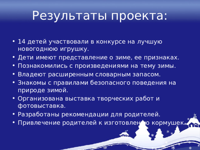 Результаты проекта: 14 детей участвовали в конкурсе на лучшую новогоднюю игрушку. Дети имеют представление о зиме, ее признаках. Познакомились с произведениями на тему зимы. Владеют расширенным словарным запасом. Знакомы с правилами безопасного поведения на природе зимой. Организована выставка творческих работ и фотовыставка. Разработаны рекомендации для родителей. Привлечение родителей к изготовлению кормушек. 