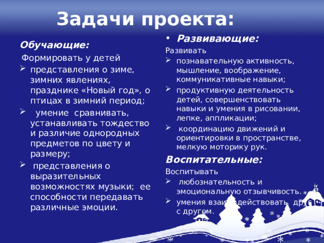 Задачи проекта: Развивающие: Развивать познавательную активность, мышление, воображение, коммуникативные навыки; продуктивную деятельность детей, совершенствовать навыки и умения в рисовании, лепке, аппликации;  координацию движений и ориентировки в пространстве, мелкую моторику рук. Воспитательные: Воспитывать  любознательность и эмоциональную отзывчивость. умения взаимодействовать друг с другом. Обучающие:  Формировать у детей представления о зиме, зимних явлениях, празднике «Новый год», о птицах в зимний период;  умение сравнивать, устанавливать тождество и различие однородных предметов по цвету и размеру;  представления о выразительных возможностях музыки; ее способности передавать различные эмоции. 