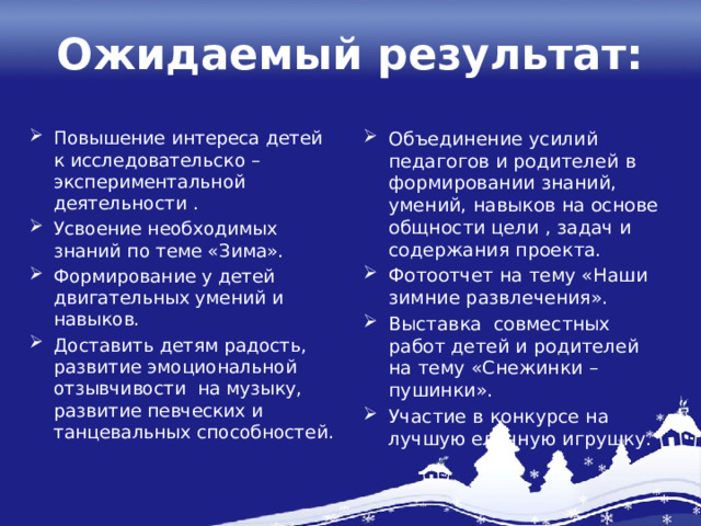 Ожидаемый результат: Повышение интереса детей к исследовательско – экспериментальной деятельности . Усвоение необходимых знаний по теме «Зима». Формирование у детей двигательных умений и навыков. Доставить детям радость, развитие эмоциональной отзывчивости на музыку, развитие певческих и танцевальных способностей. Объединение усилий педагогов и родителей в формировании знаний, умений, навыков на основе общности цели , задач и содержания проекта. Фотоотчет на тему «Наши зимние развлечения». Выставка совместных работ детей и родителей на тему «Снежинки – пушинки». Участие в конкурсе на лучшую елочную игрушку. 