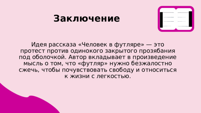 Заключение Идея рассказа «Человек в футляре» — это протест против одинокого закрытого прозябания под оболочкой. Автор вкладывает в произведение мысль о том, что «футляр» нужно безжалостно сжечь, чтобы почувствовать свободу и относиться к жизни с легкостью. 