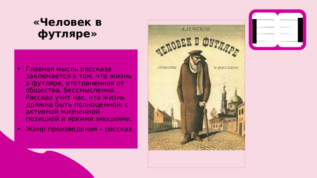 «Человек в футляре» Главная мысль рассказа заключается в том, что жизнь в футляре, отстраненная от общества, бессмысленна. Рассказ учит нас, что жизнь должна быть полноценной: с активной жизненной позицией и яркими эмоциями. Жанр произведения – рассказ. 