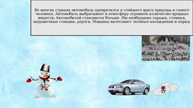 Во многих странах автомобиль превратился в злейшего врага природы и самого человека. Автомобиль выбрасывает в атмосферу огромное количество вредных веществ. Автомобилей становится больше. Им необходимо гаражи, стоянки, заправочные станции, дороги. Машины вытесняют зелёные насаждении и парки. 